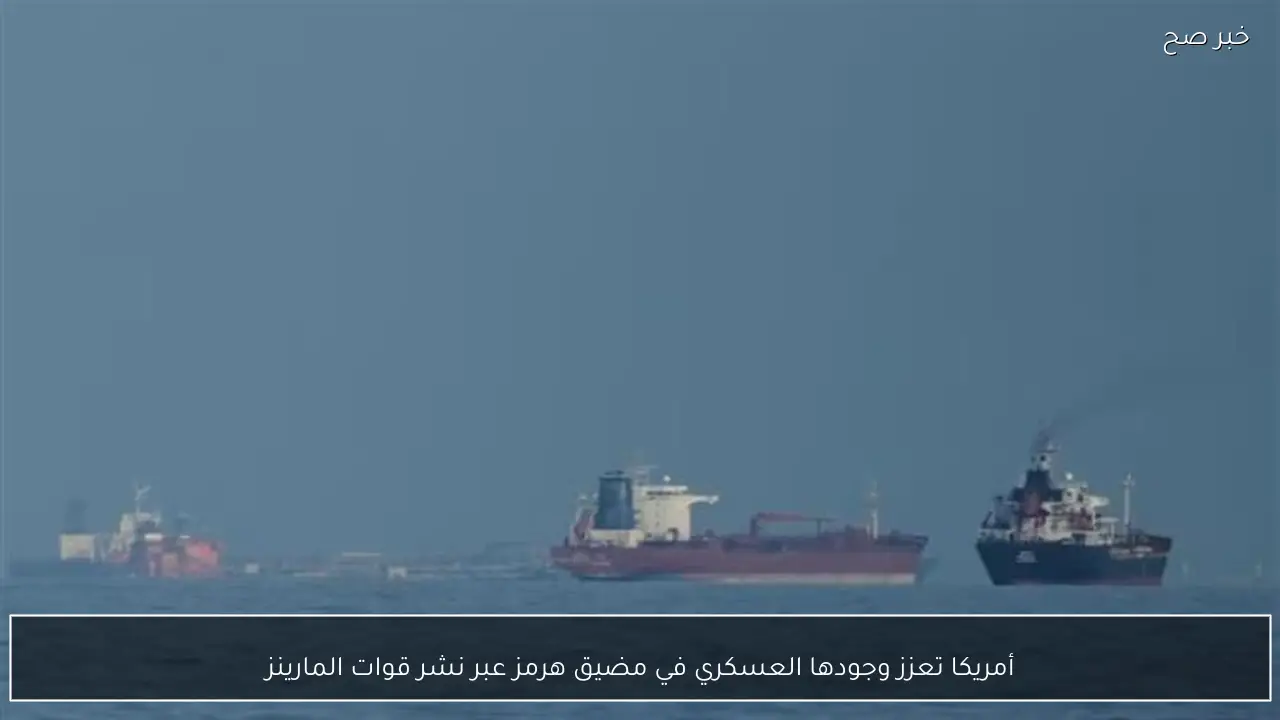 أمريكا تعزز وجودها العسكري في مضيق هرمز عبر نشر قوات المارينز