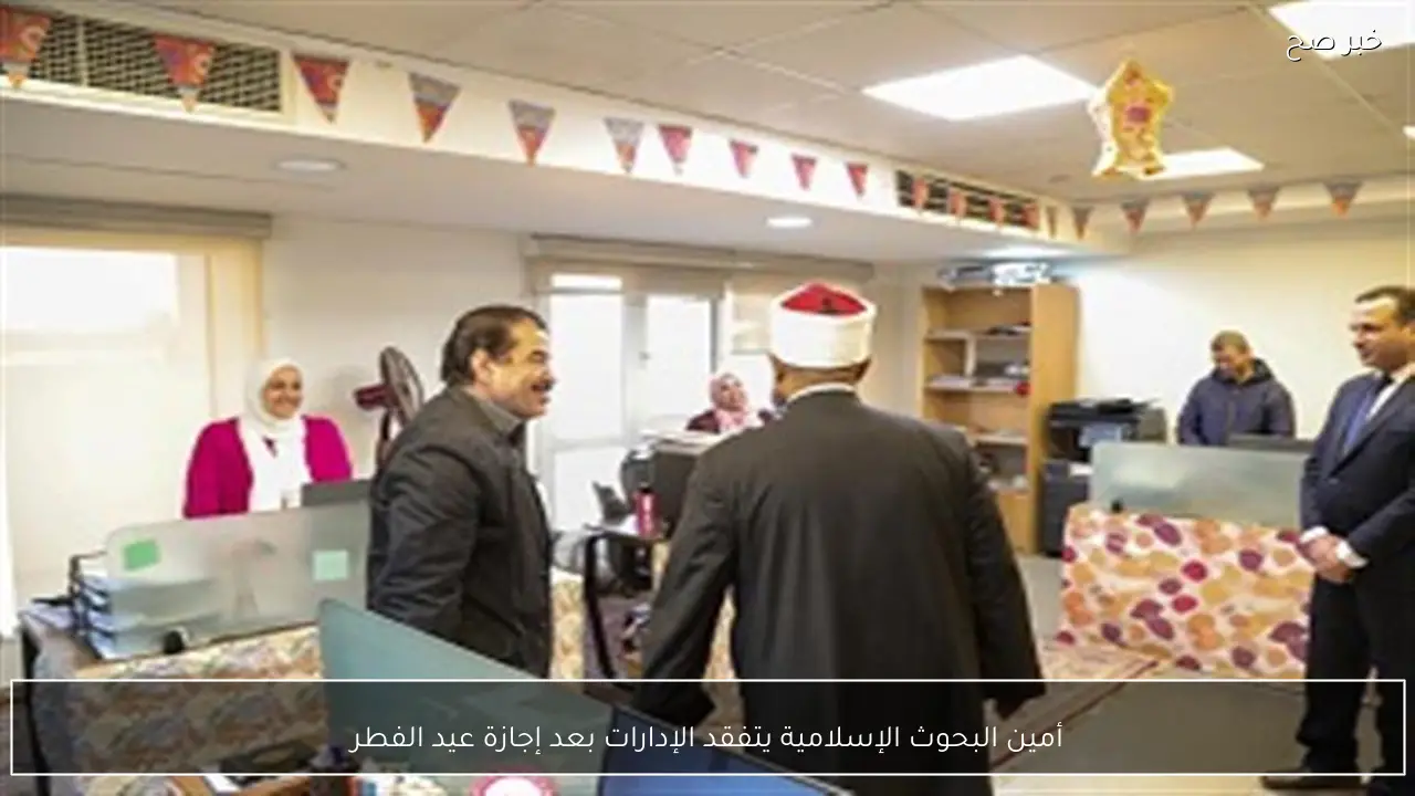 أمين البحوث الإسلامية يتفقد الإدارات بعد إجازة عيد الفطر