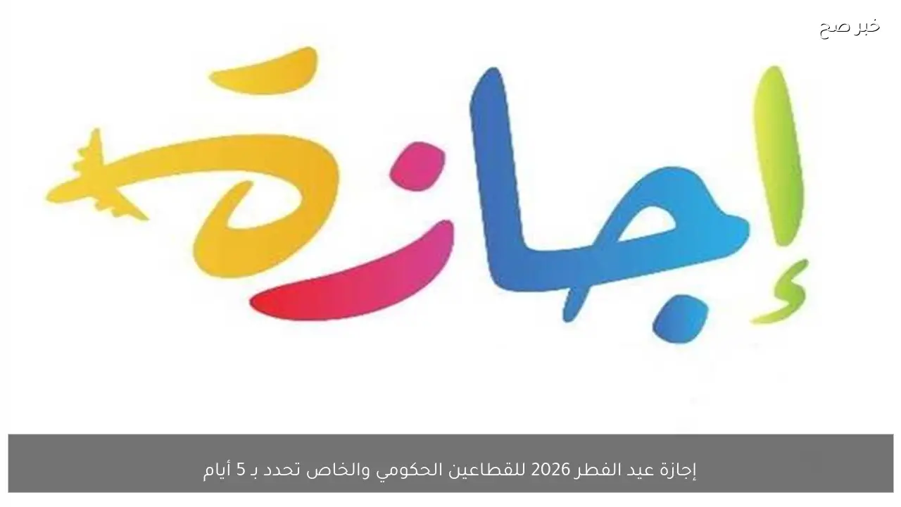 إجازة عيد الفطر 2026 للقطاعين الحكومي والخاص تحدد بـ 5 أيام