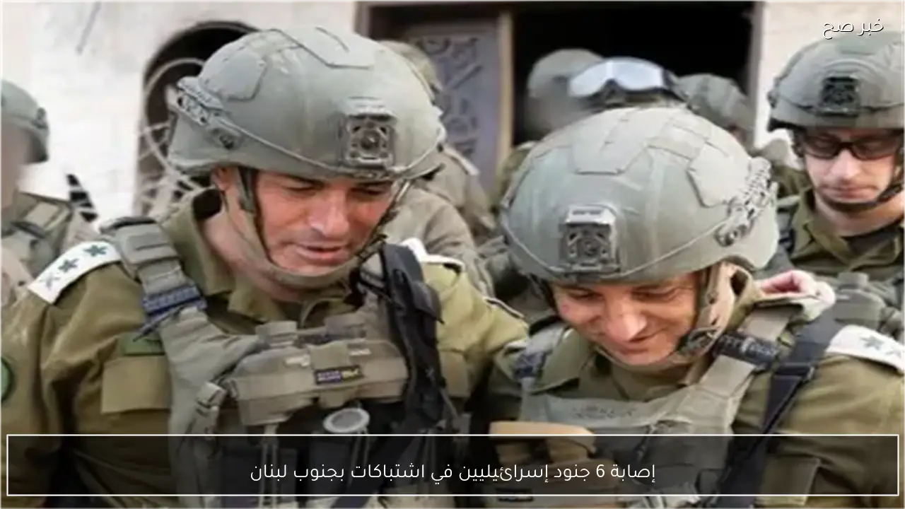 إصابة 6 جنود إسرائيليين في اشتباكات بجنوب لبنان