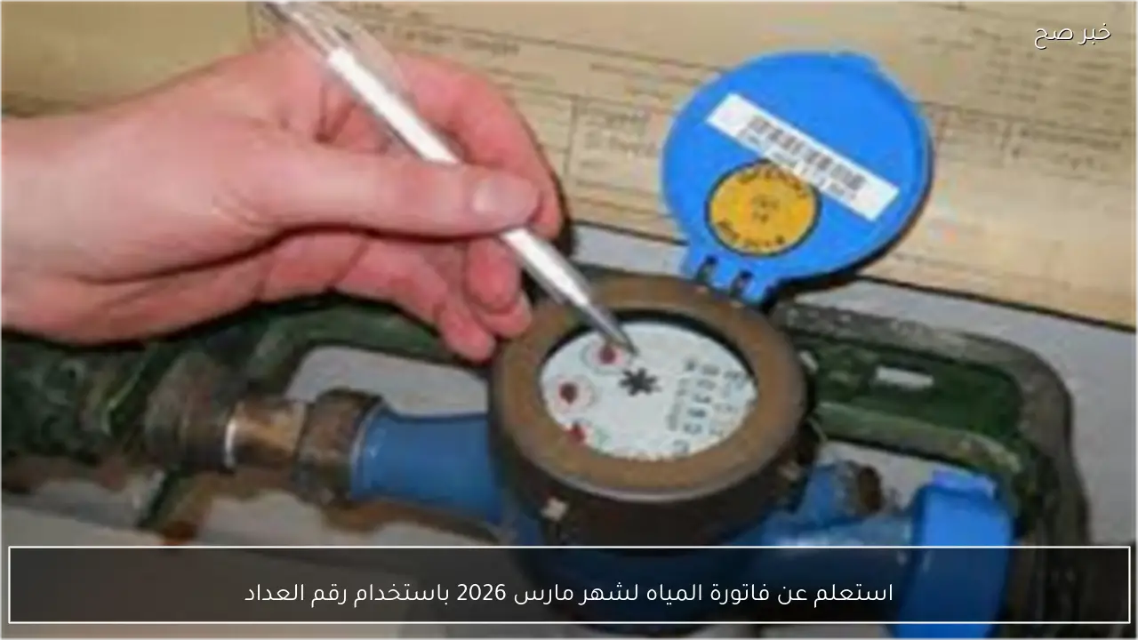استعلم عن فاتورة المياه لشهر مارس 2026 باستخدام رقم العداد