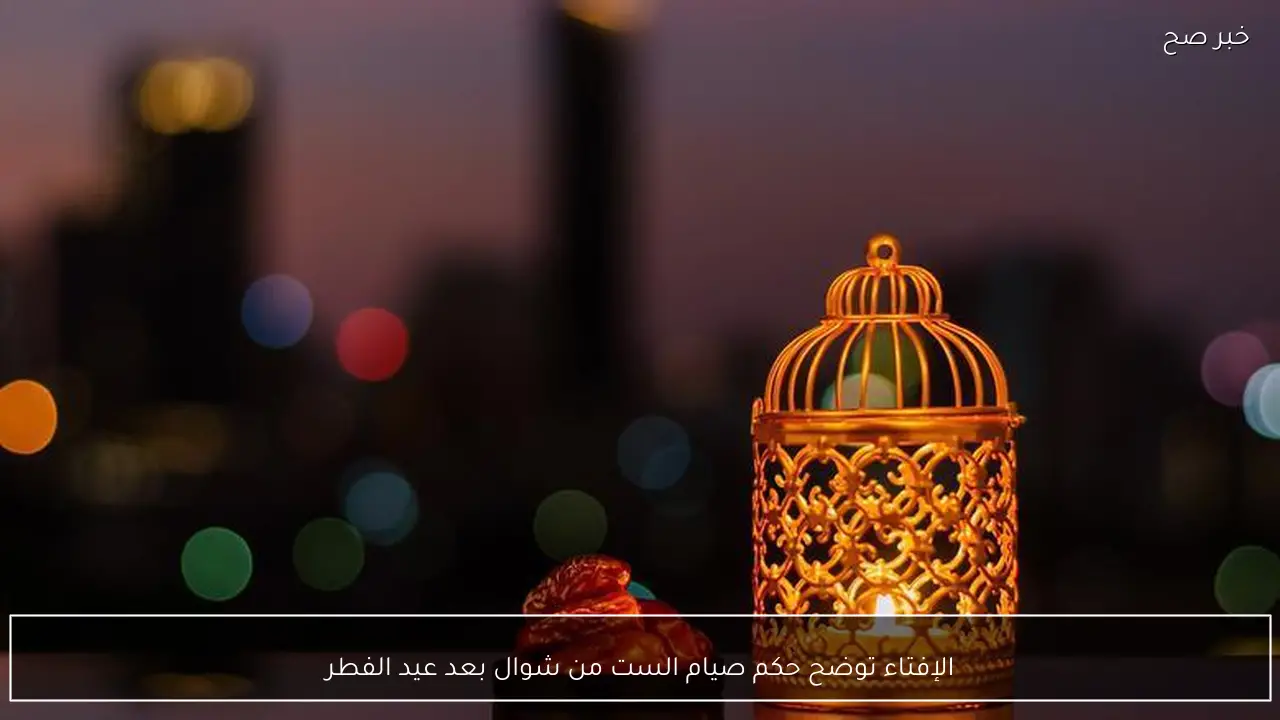 الإفتاء توضح حكم صيام الست من شوال بعد عيد الفطر