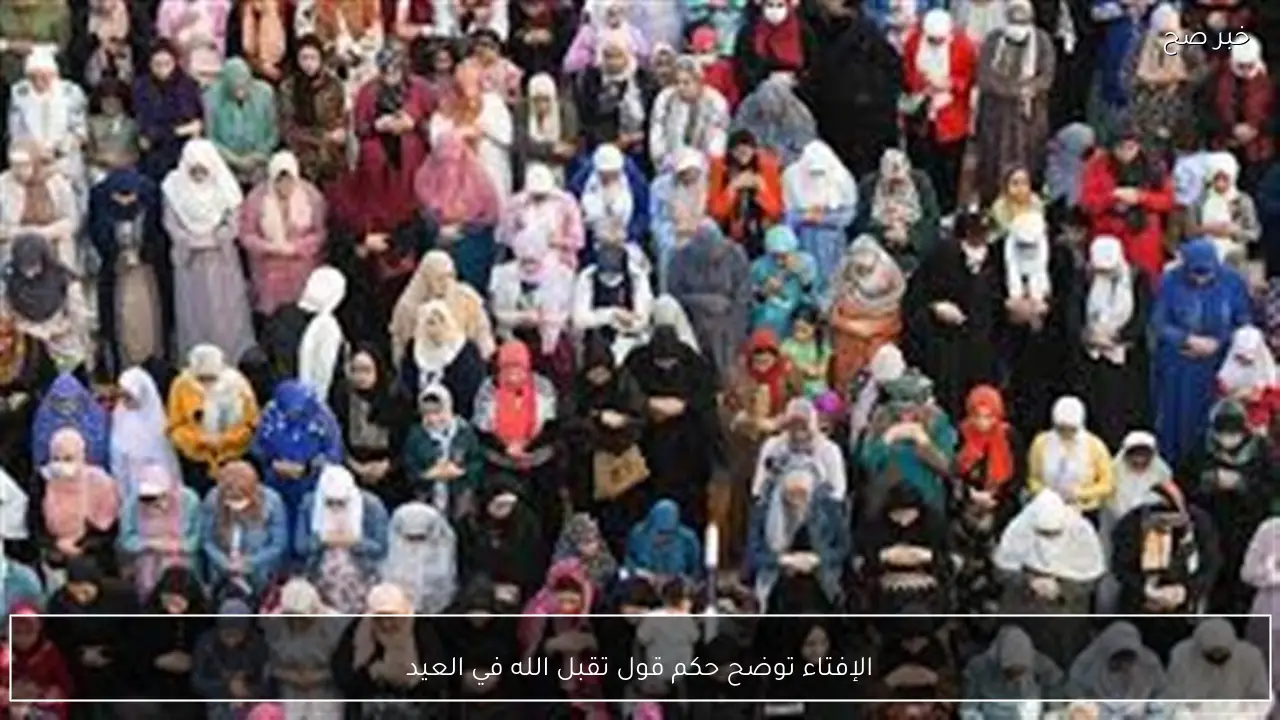 الإفتاء توضح حكم قول تقبل الله في العيد