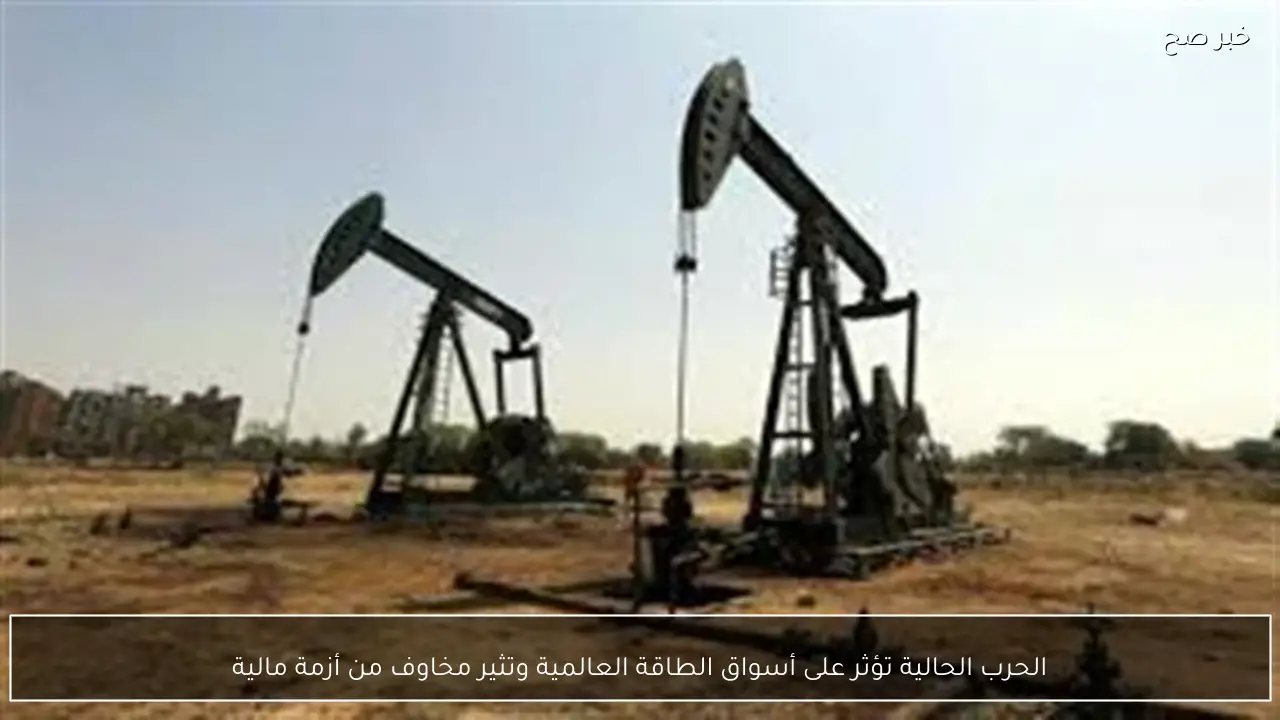 الحرب الحالية تؤثر على أسواق الطاقة العالمية وتثير مخاوف من أزمة مالية