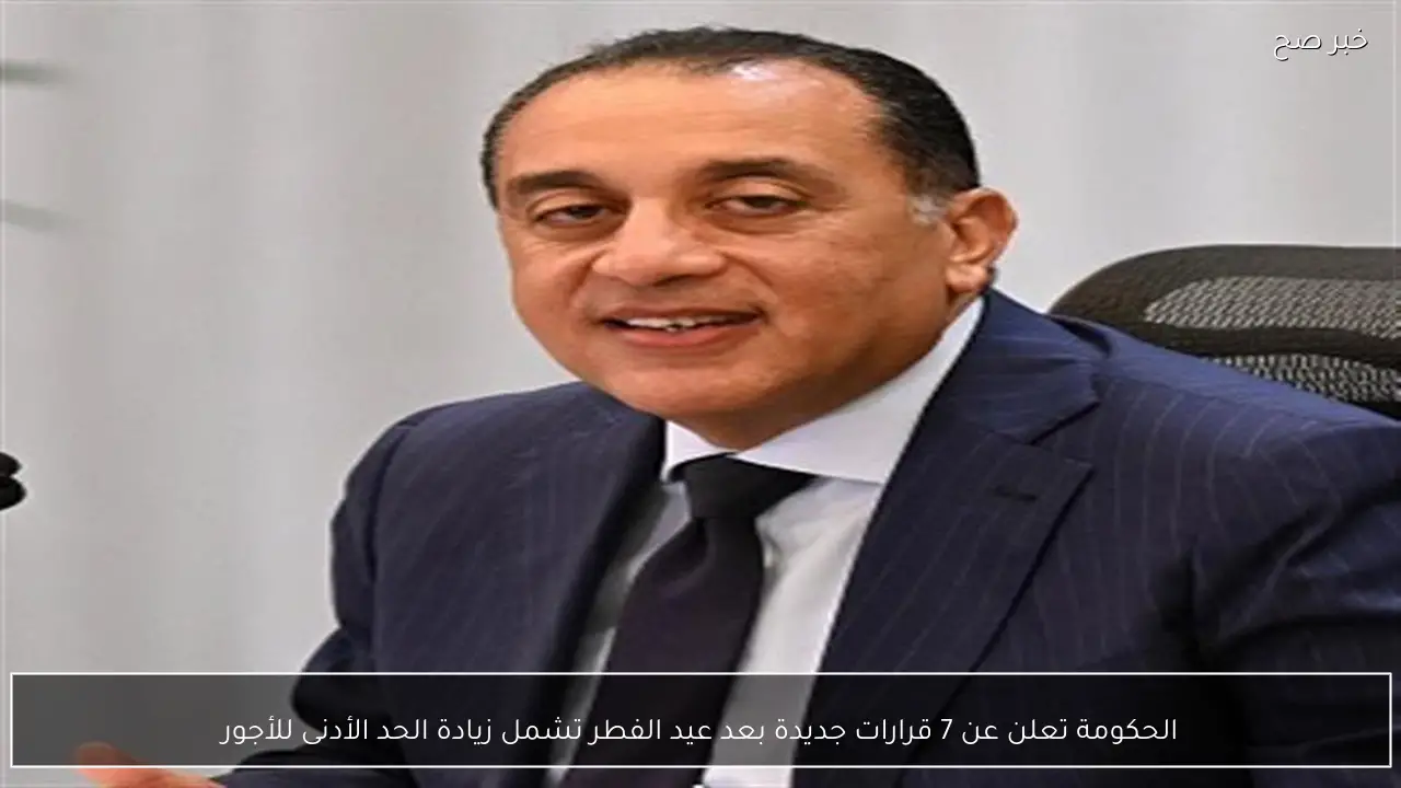 الحكومة تعلن عن 7 قرارات جديدة بعد عيد الفطر تشمل زيادة الحد الأدنى للأجور