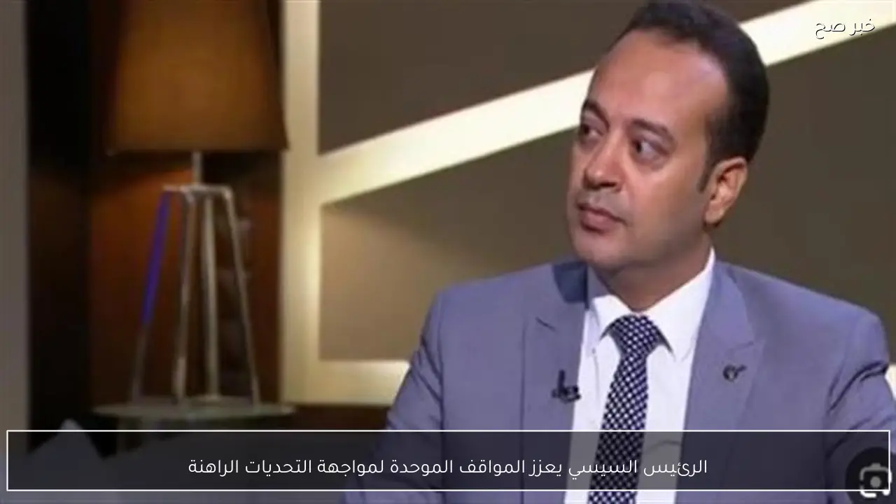 الرئيس السيسي يعزز المواقف الموحدة لمواجهة التحديات الراهنة