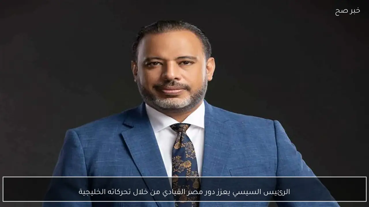 الرئيس السيسي يعزز دور مصر القيادي من خلال تحركاته الخليجية