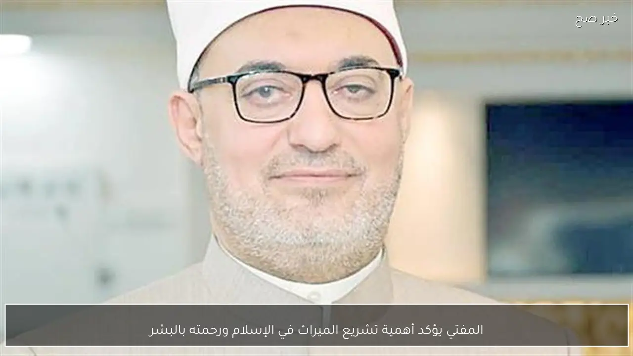 المفتي يؤكد أهمية تشريع الميراث في الإسلام ورحمته بالبشر