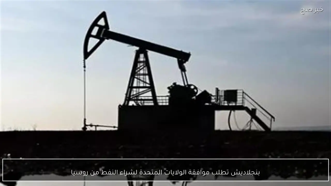 بنجلاديش تطلب موافقة الولايات المتحدة لشراء النفط من روسيا