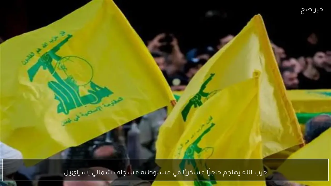 حزب الله يهاجم حاجزًا عسكريًا في مستوطنة مسجاف شمالي إسرائيل