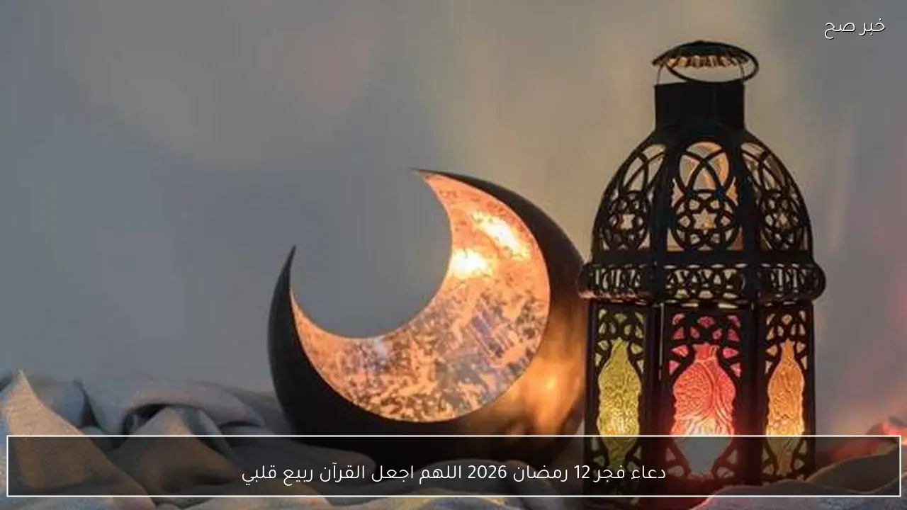 دعاء فجر 12 رمضان 2026 اللهم اجعل القرآن ربيع قلبي