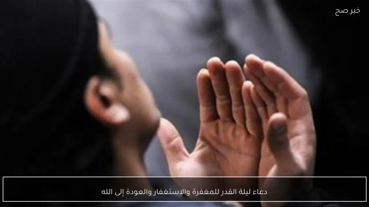 دعاء ليلة القدر للمغفرة والاستغفار والعودة إلى الله
