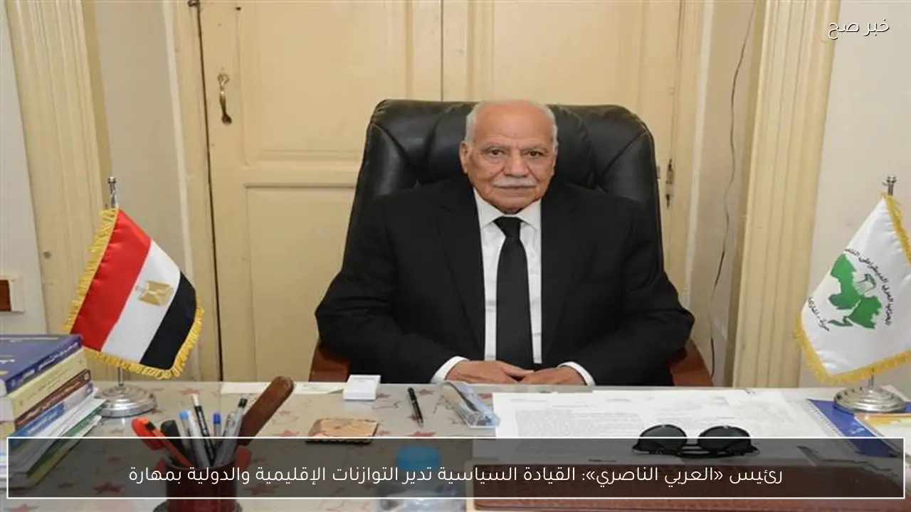 رئيس «العربي الناصري»: القيادة السياسية تدير التوازنات الإقليمية والدولية بمهارة