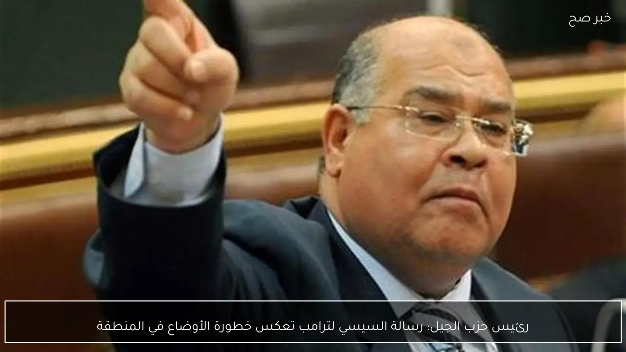 رئيس حزب الجيل: رسالة السيسي لترامب تعكس خطورة الأوضاع في المنطقة