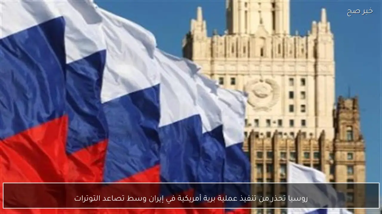 روسيا تحذر من تنفيذ عملية برية أمريكية في إيران وسط تصاعد التوترات