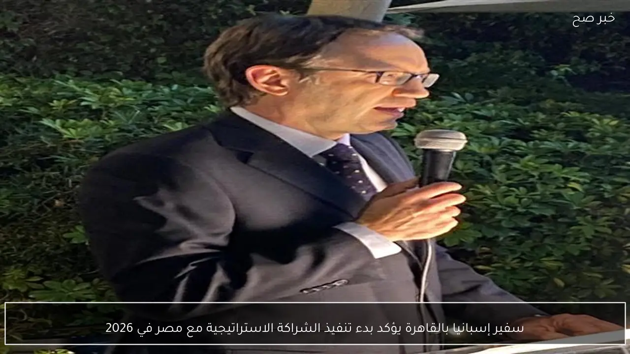 سفير إسبانيا بالقاهرة يؤكد بدء تنفيذ الشراكة الاستراتيجية مع مصر في 2026