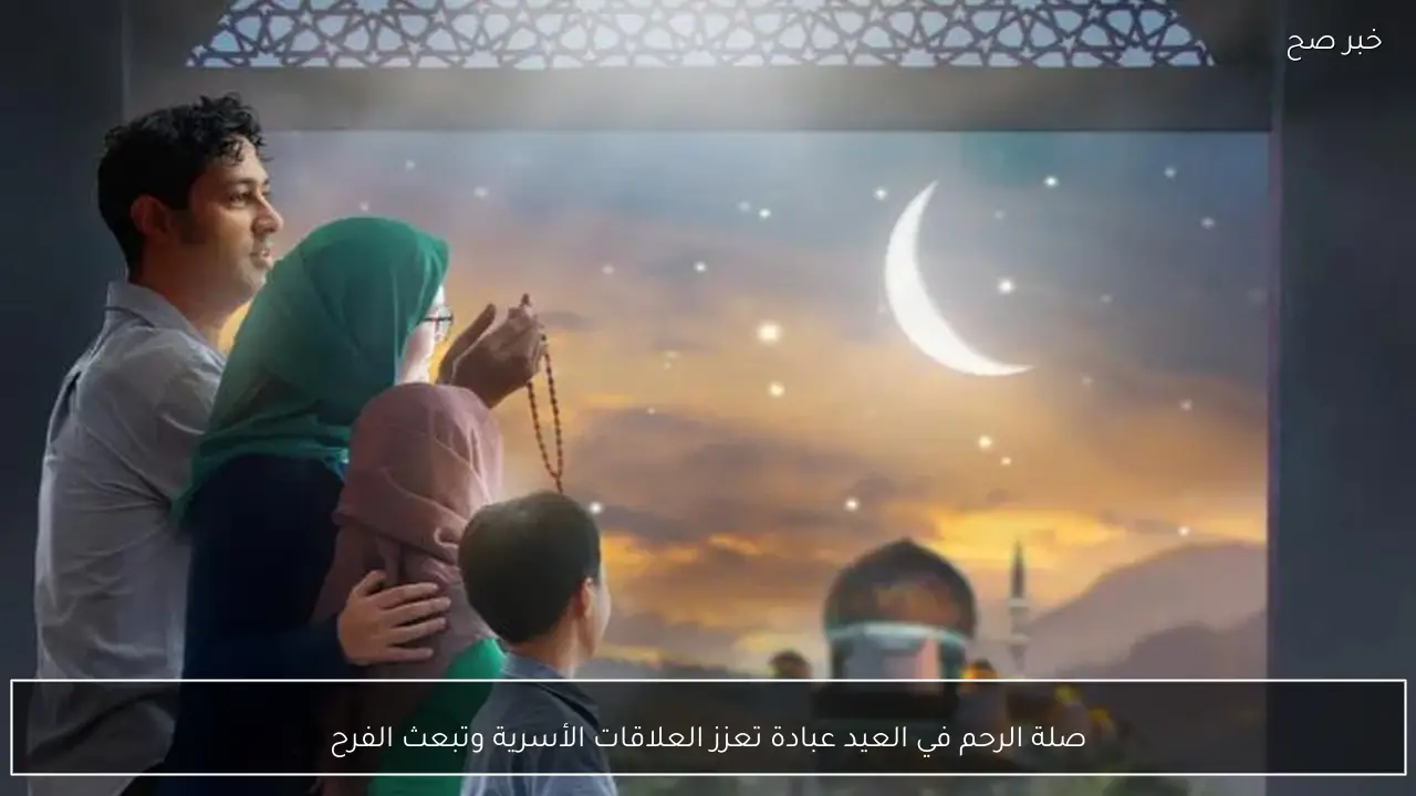 صلة الرحم في العيد عبادة تعزز العلاقات الأسرية وتبعث الفرح