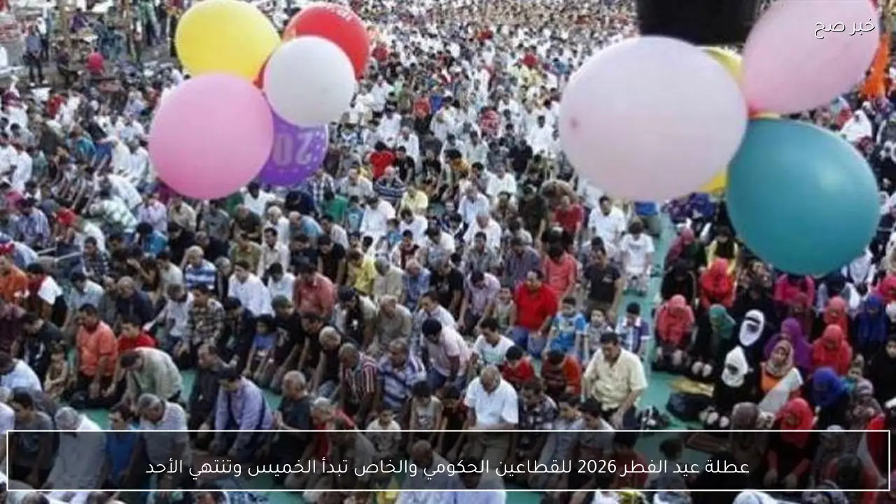 عطلة عيد الفطر 2026 للقطاعين الحكومي والخاص تبدأ الخميس وتنتهي الأحد