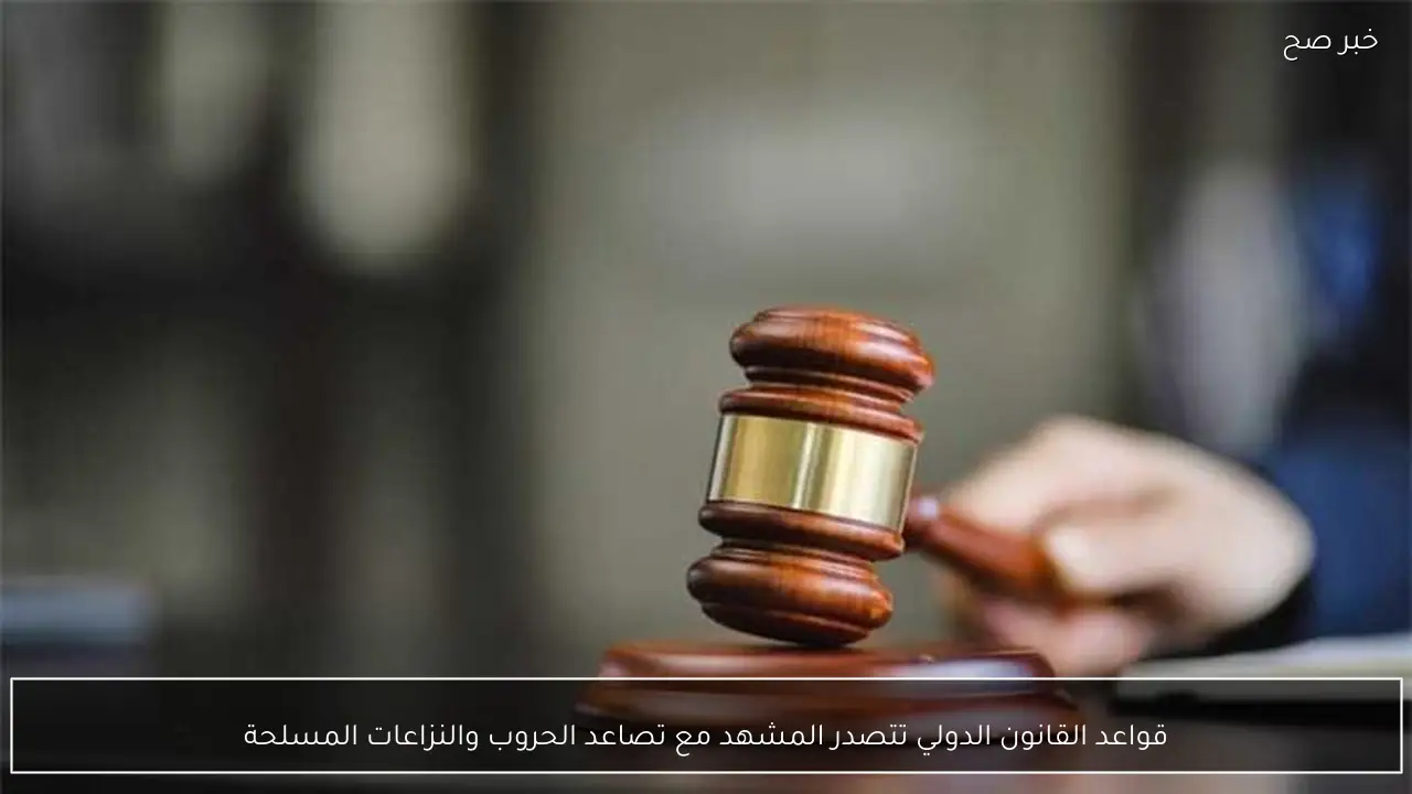 قواعد القانون الدولي تتصدر المشهد مع تصاعد الحروب والنزاعات المسلحة