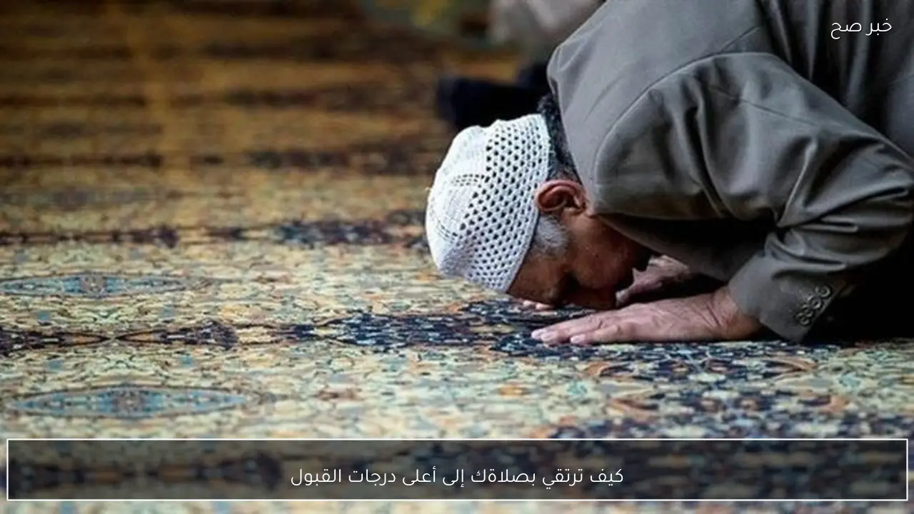 كيف ترتقي بصلاةك إلى أعلى درجات القبول