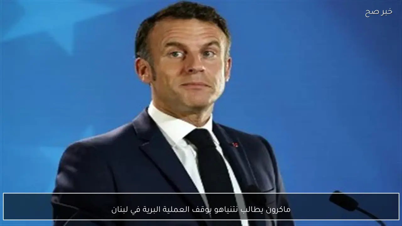ماكرون يطالب نتنياهو بوقف العملية البرية في لبنان