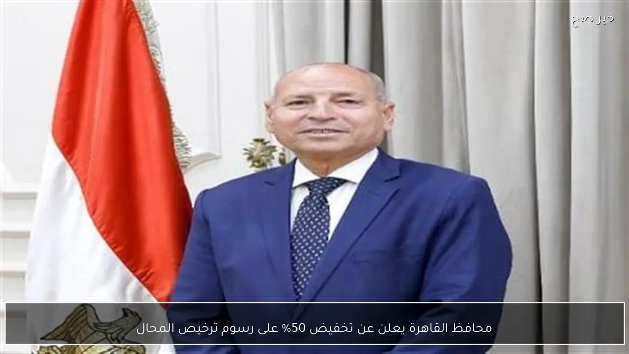محافظ القاهرة يعلن عن تخفيض 50% على رسوم ترخيص المحال