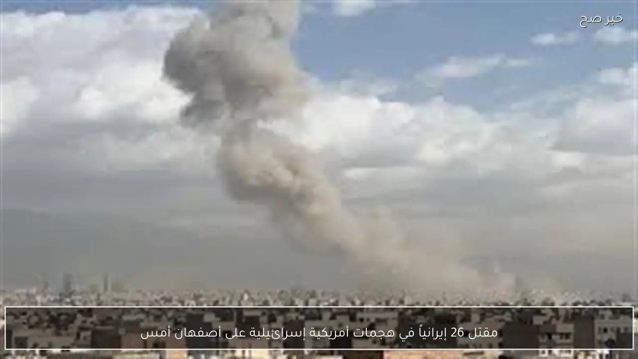 مقتل 26 إيرانياً في هجمات أمريكية إسرائيلية على أصفهان أمس