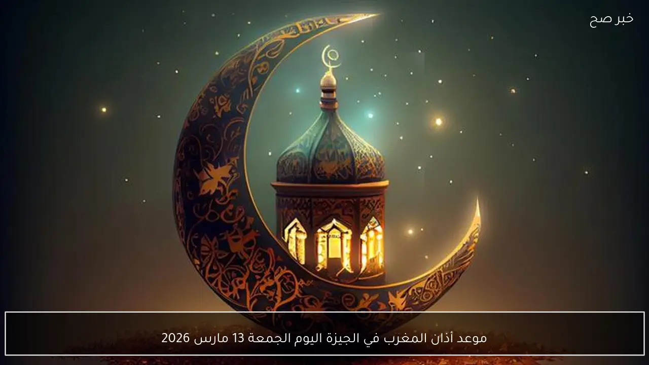 موعد أذان المغرب في الجيزة اليوم الجمعة 13 مارس 2026