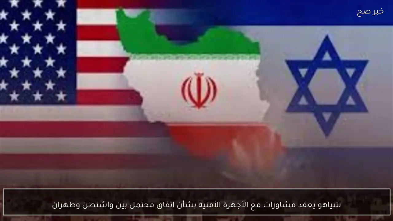 نتنياهو يعقد مشاورات مع الأجهزة الأمنية بشأن اتفاق محتمل بين واشنطن وطهران