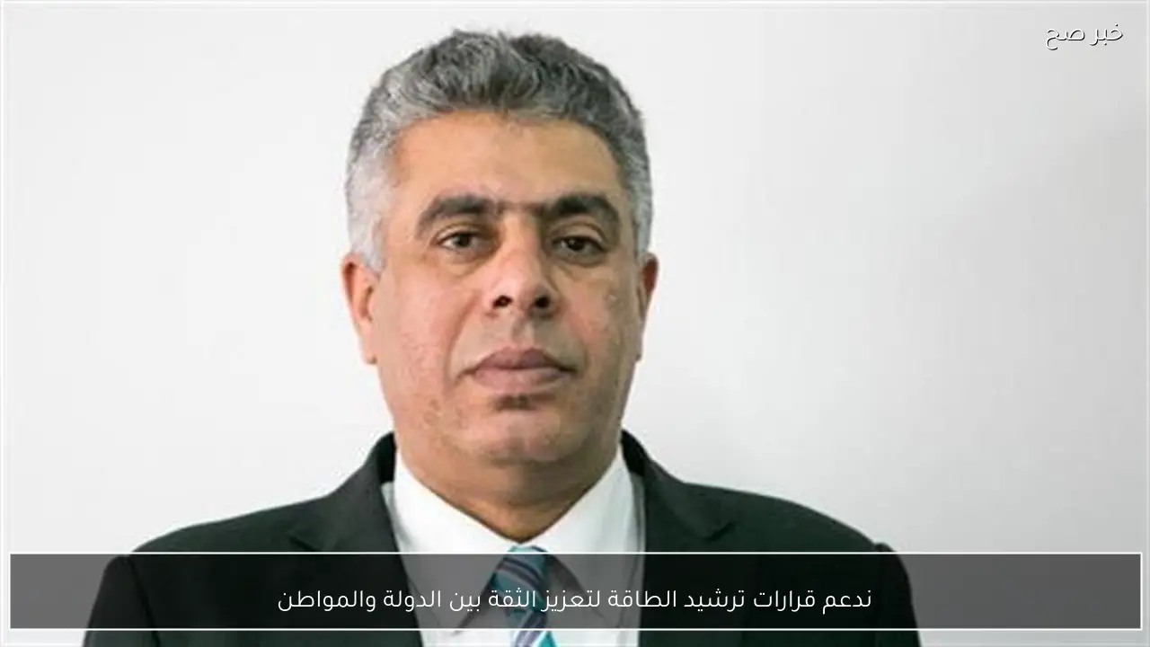 ندعم قرارات ترشيد الطاقة لتعزيز الثقة بين الدولة والمواطن